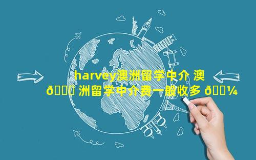 harvey澳洲留学中介 澳 🐅 洲留学中介费一般收多 🌼 少